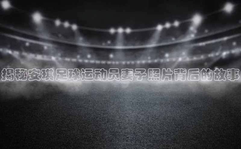 天富平台官网注册链接蓝色光标揭秘安琪足球运动员妻子照片背后的故事