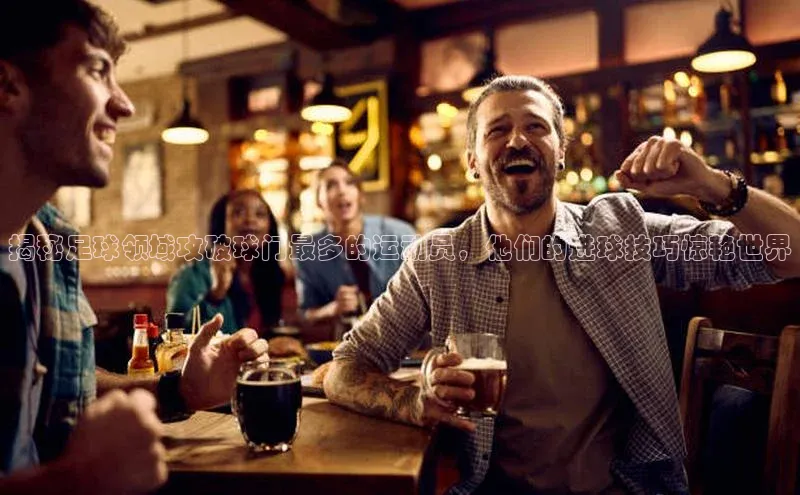 天富测速华扬联众揭秘足球领域攻破球门最多的运动员，他们的进球技巧惊艳世界