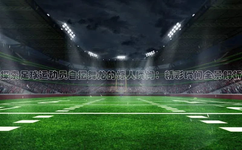 天富注册官网登录每日互动探索足球运动员自摆舞龙的惊人瞬间：精彩瞬间全景解析