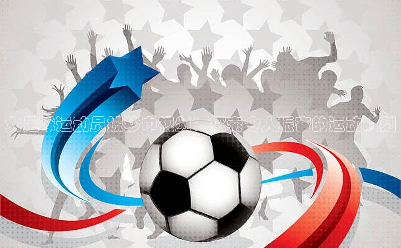 天富平台官网登录入口小红书女足球运动员披纱巾视频：探索令人振奋的运动时刻