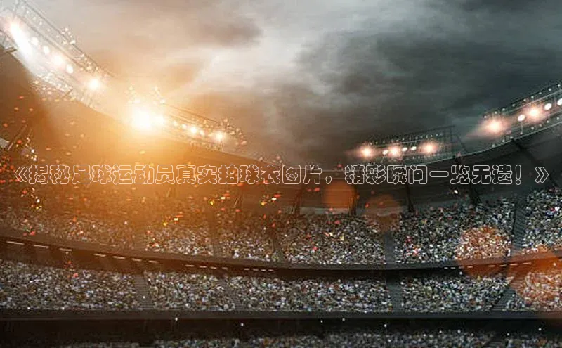 天富测速登录滴滴出行《揭秘足球运动员真实拍球衣图片，精彩瞬间一览无遗！》