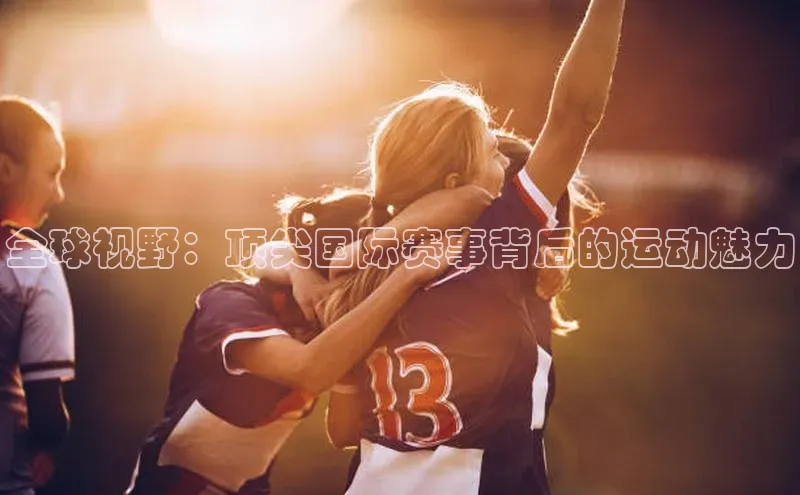 天富测速网页版登录入口哇咔哇咔文化全球视野：顶尖国际赛事背后的运动魅力