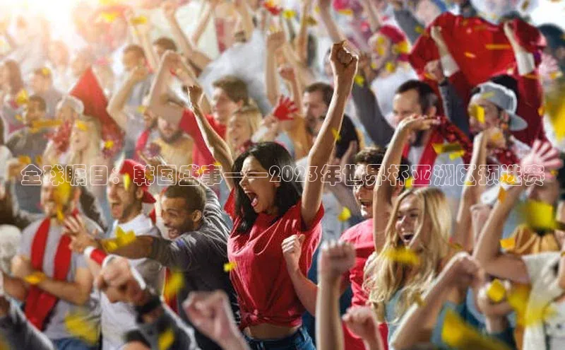 全球瞩目：韩国盛事——2023年世界杯亚洲区预选赛