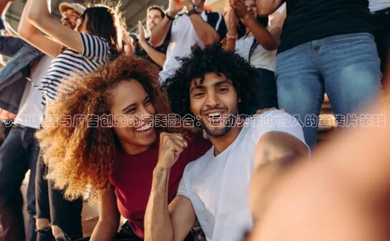 赛事激情与广告创意的完美融合：运动赛事中融入的宣传片策略