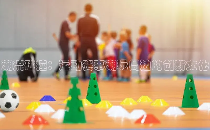 潮流碰撞：运动赛事潮玩周边的创新文化