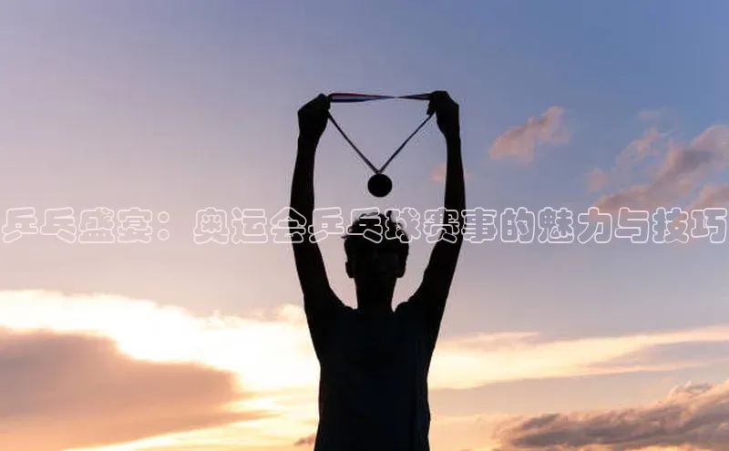 乒乓盛宴：奥运会乒乓球赛事的魅力与技巧