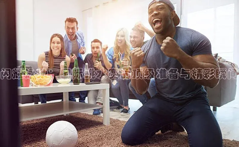 闪耀泳池：国际跳水赛的顶级准备与精彩瞬间