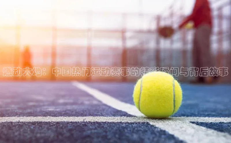 燃动大地：中国热门运动赛事的精彩瞬间与背后故事